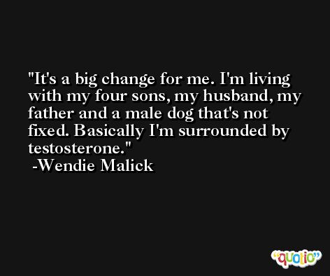 It's a big change for me. I'm living with my four sons, my husband, my father and a male dog that's not fixed. Basically I'm surrounded by testosterone. -Wendie Malick