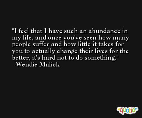 I feel that I have such an abundance in my life, and once you've seen how many people suffer and how little it takes for you to actually change their lives for the better, it's hard not to do something. -Wendie Malick