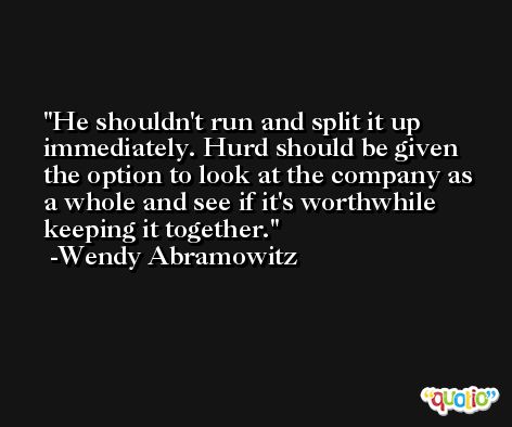 He shouldn't run and split it up immediately. Hurd should be given the option to look at the company as a whole and see if it's worthwhile keeping it together. -Wendy Abramowitz