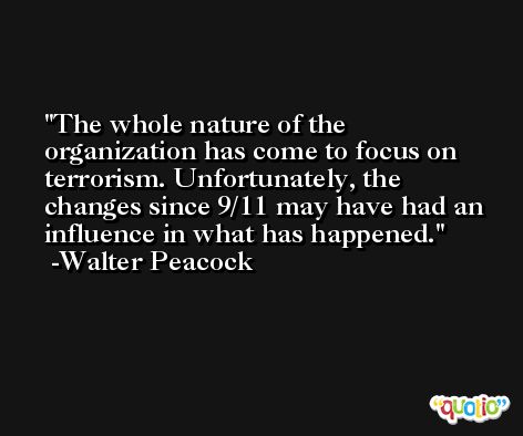 The whole nature of the organization has come to focus on terrorism. Unfortunately, the changes since 9/11 may have had an influence in what has happened. -Walter Peacock
