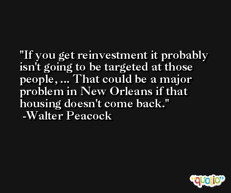 If you get reinvestment it probably isn't going to be targeted at those people, ... That could be a major problem in New Orleans if that housing doesn't come back. -Walter Peacock