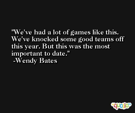 We've had a lot of games like this. We've knocked some good teams off this year. But this was the most important to date. -Wendy Bates