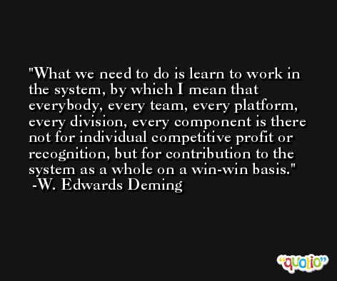 What we need to do is learn to work in the system, by which I mean that everybody, every team, every platform, every division, every component is there not for individual competitive profit or recognition, but for contribution to the system as a whole on a win-win basis. -W. Edwards Deming