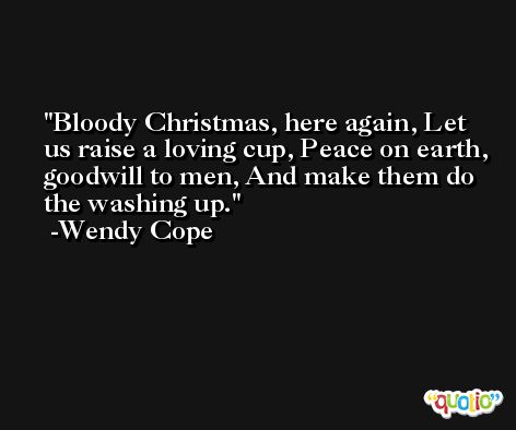 Bloody Christmas, here again, Let us raise a loving cup, Peace on earth, goodwill to men, And make them do the washing up. -Wendy Cope