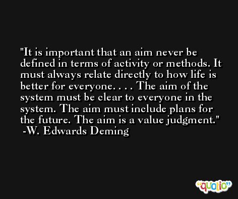It is important that an aim never be defined in terms of activity or methods. It must always relate directly to how life is better for everyone. . . . The aim of the system must be clear to everyone in the system. The aim must include plans for the future. The aim is a value judgment. -W. Edwards Deming