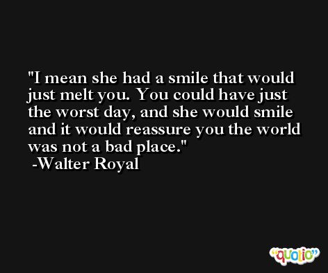 I mean she had a smile that would just melt you. You could have just the worst day, and she would smile and it would reassure you the world was not a bad place. -Walter Royal