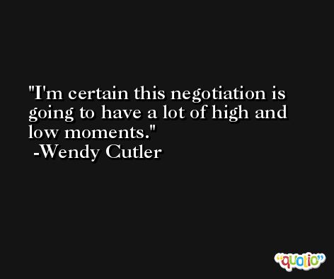 I'm certain this negotiation is going to have a lot of high and low moments. -Wendy Cutler