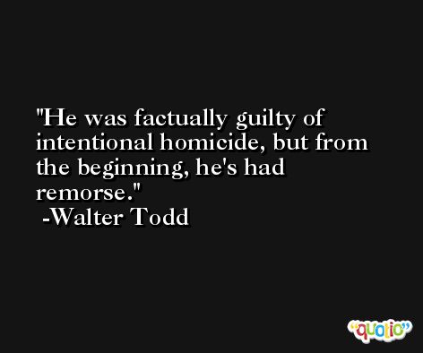 He was factually guilty of intentional homicide, but from the beginning, he's had remorse. -Walter Todd