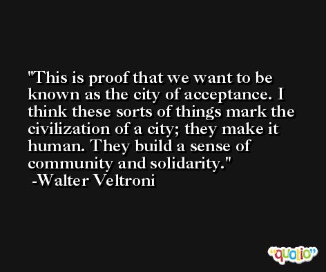 This is proof that we want to be known as the city of acceptance. I think these sorts of things mark the civilization of a city; they make it human. They build a sense of community and solidarity. -Walter Veltroni