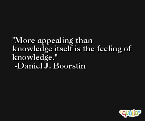 More appealing than knowledge itself is the feeling of knowledge. -Daniel J. Boorstin