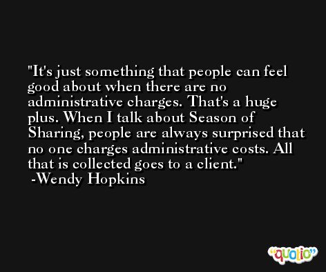 It's just something that people can feel good about when there are no administrative charges. That's a huge plus. When I talk about Season of Sharing, people are always surprised that no one charges administrative costs. All that is collected goes to a client. -Wendy Hopkins