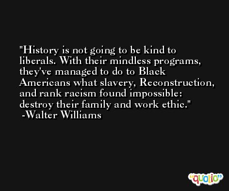History is not going to be kind to liberals. With their mindless programs, they've managed to do to Black Americans what slavery, Reconstruction, and rank racism found impossible: destroy their family and work ethic. -Walter Williams