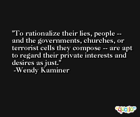 To rationalize their lies, people -- and the governments, churches, or terrorist cells they compose -- are apt to regard their private interests and desires as just. -Wendy Kaminer