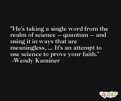 He's taking a single word from the realm of science -- quantum -- and using it in ways that are meaningless, ... It's an attempt to use science to prove your faith. -Wendy Kaminer