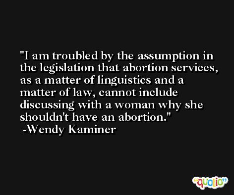 I am troubled by the assumption in the legislation that abortion services, as a matter of linguistics and a matter of law, cannot include discussing with a woman why she shouldn't have an abortion. -Wendy Kaminer