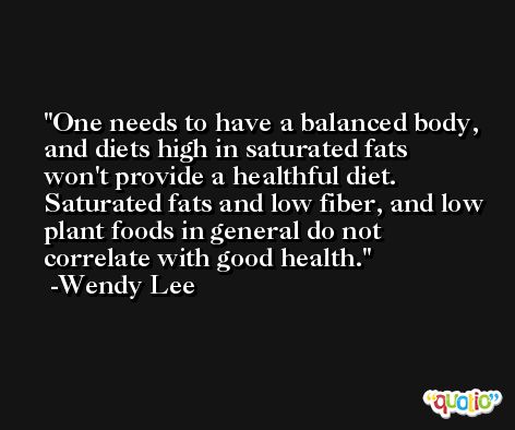 One needs to have a balanced body, and diets high in saturated fats won't provide a healthful diet. Saturated fats and low fiber, and low plant foods in general do not correlate with good health. -Wendy Lee
