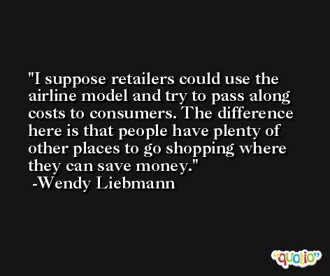I suppose retailers could use the airline model and try to pass along costs to consumers. The difference here is that people have plenty of other places to go shopping where they can save money. -Wendy Liebmann