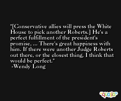[Conservative allies will press the White House to pick another Roberts.] He's a perfect fulfillment of the president's promise, ... There's great happiness with him. If there were another Judge Roberts out there, or the closest thing, I think that would be perfect. -Wendy Long