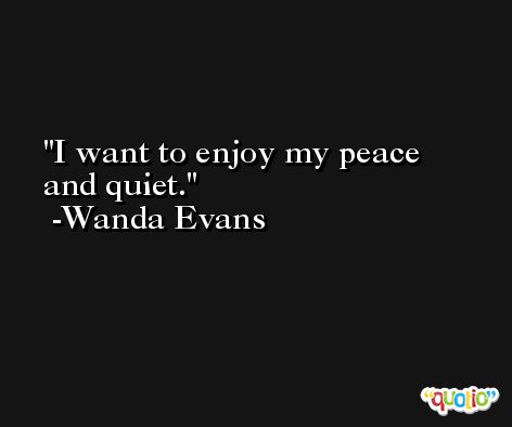 I want to enjoy my peace and quiet. -Wanda Evans