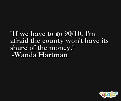 If we have to go 90/10, I'm afraid the county won't have its share of the money. -Wanda Hartman