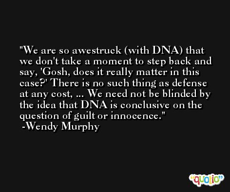 We are so awestruck (with DNA) that we don't take a moment to step back and say, 'Gosh, does it really matter in this case?' There is no such thing as defense at any cost, ... We need not be blinded by the idea that DNA is conclusive on the question of guilt or innocence. -Wendy Murphy