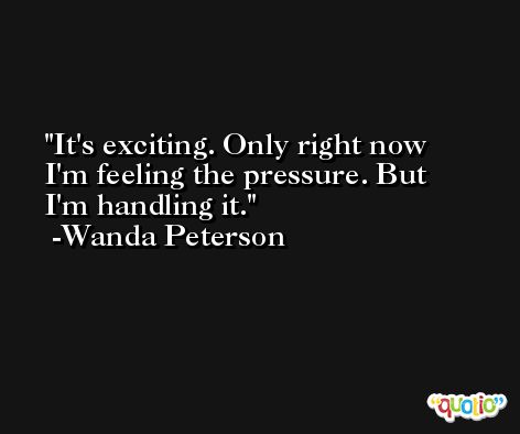 It's exciting. Only right now I'm feeling the pressure. But I'm handling it. -Wanda Peterson