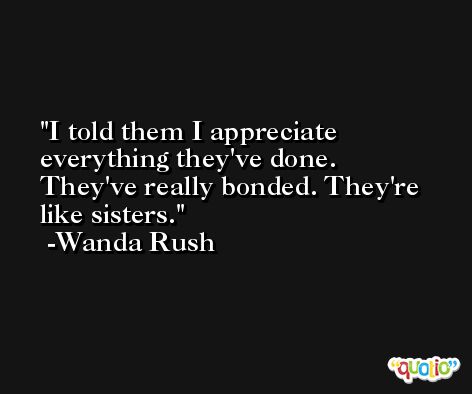 I told them I appreciate everything they've done. They've really bonded. They're like sisters. -Wanda Rush