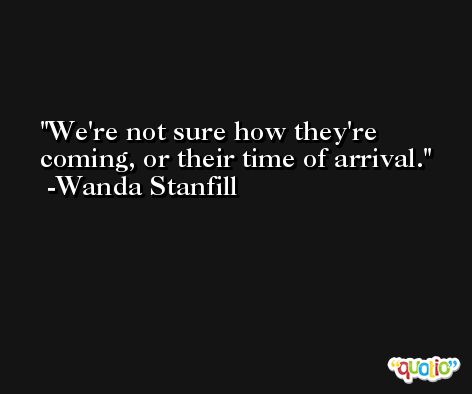 We're not sure how they're coming, or their time of arrival. -Wanda Stanfill