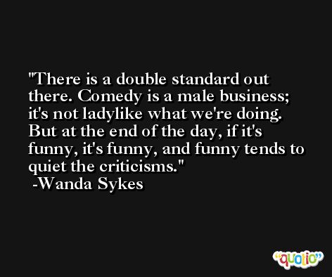 There is a double standard out there. Comedy is a male business; it's not ladylike what we're doing. But at the end of the day, if it's funny, it's funny, and funny tends to quiet the criticisms. -Wanda Sykes