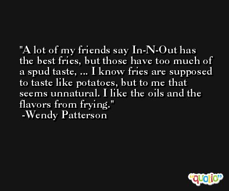 A lot of my friends say In-N-Out has the best fries, but those have too much of a spud taste, ... I know fries are supposed to taste like potatoes, but to me that seems unnatural. I like the oils and the flavors from frying. -Wendy Patterson