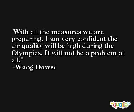 With all the measures we are preparing, I am very confident the air quality will be high during the Olympics. It will not be a problem at all. -Wang Dawei