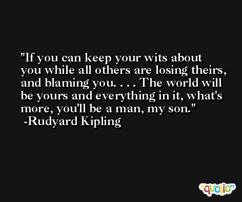 If you can keep your wits about you while all others are losing theirs, and blaming you. . . . The world will be yours and everything in it, what's more, you'll be a man, my son. -Rudyard Kipling