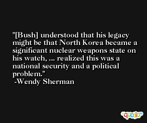 [Bush] understood that his legacy might be that North Korea became a significant nuclear weapons state on his watch, ... realized this was a national security and a political problem. -Wendy Sherman