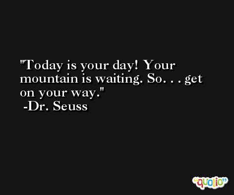 Today is your day! Your mountain is waiting. So. . . get on your way. -Dr. Seuss