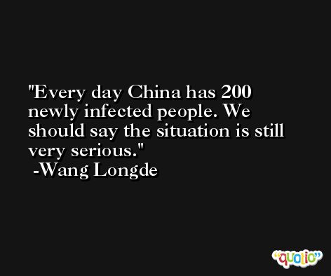 Every day China has 200 newly infected people. We should say the situation is still very serious. -Wang Longde