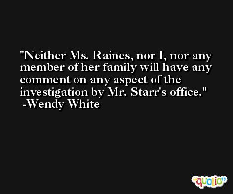 Neither Ms. Raines, nor I, nor any member of her family will have any comment on any aspect of the investigation by Mr. Starr's office. -Wendy White
