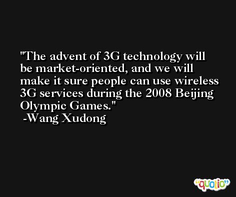 The advent of 3G technology will be market-oriented, and we will make it sure people can use wireless 3G services during the 2008 Beijing Olympic Games. -Wang Xudong