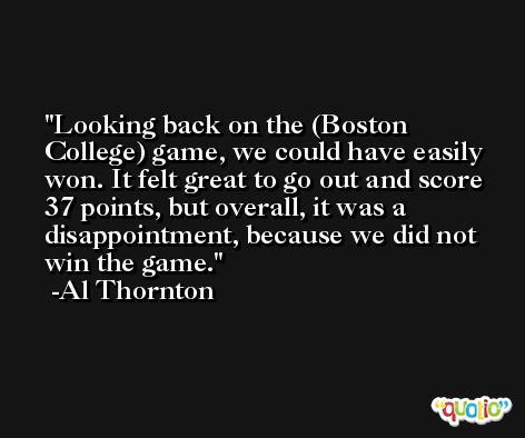 Looking back on the (Boston College) game, we could have easily won. It felt great to go out and score 37 points, but overall, it was a disappointment, because we did not win the game. -Al Thornton
