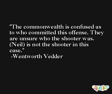The commonwealth is confused as to who committed this offense. They are unsure who the shooter was. (Neil) is not the shooter in this case. -Wentworth Vedder