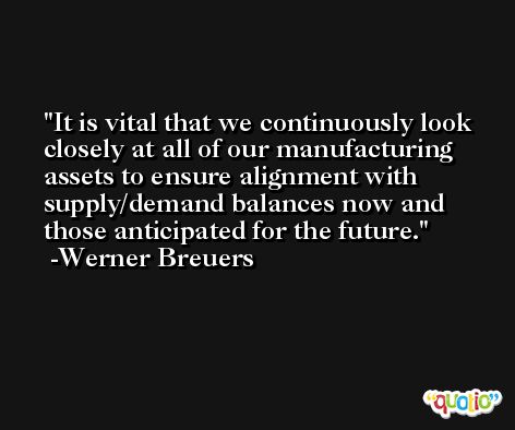 It is vital that we continuously look closely at all of our manufacturing assets to ensure alignment with supply/demand balances now and those anticipated for the future. -Werner Breuers