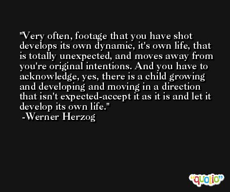 Very often, footage that you have shot develops its own dynamic, it's own life, that is totally unexpected, and moves away from you're original intentions. And you have to acknowledge, yes, there is a child growing and developing and moving in a direction that isn't expected-accept it as it is and let it develop its own life. -Werner Herzog