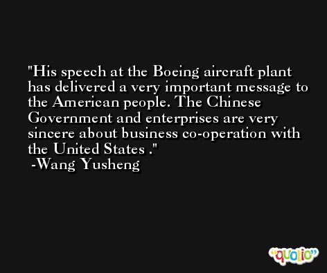 His speech at the Boeing aircraft plant has delivered a very important message to the American people. The Chinese Government and enterprises are very sincere about business co-operation with the United States . -Wang Yusheng