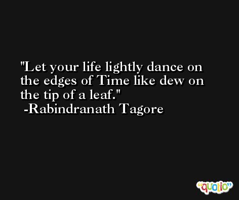 Let your life lightly dance on the edges of Time like dew on the tip of a leaf. -Rabindranath Tagore