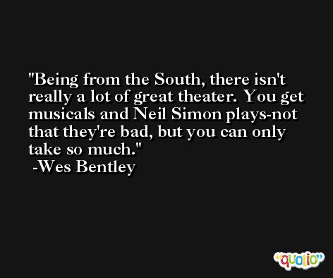 Being from the South, there isn't really a lot of great theater. You get musicals and Neil Simon plays-not that they're bad, but you can only take so much. -Wes Bentley