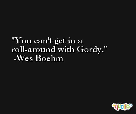 You can't get in a roll-around with Gordy. -Wes Boehm