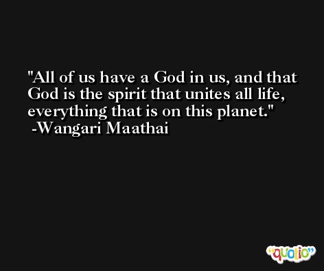 All of us have a God in us, and that God is the spirit that unites all life, everything that is on this planet. -Wangari Maathai