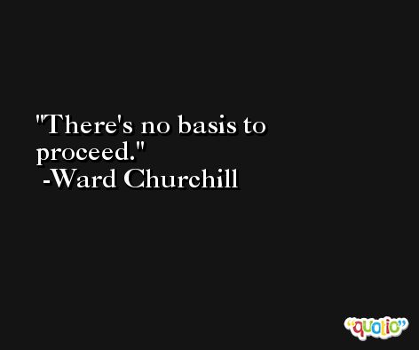 There's no basis to proceed. -Ward Churchill