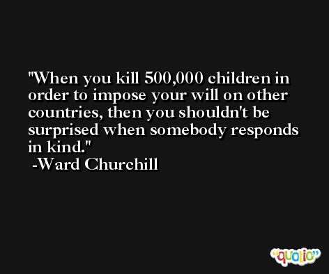 When you kill 500,000 children in order to impose your will on other countries, then you shouldn't be surprised when somebody responds in kind. -Ward Churchill