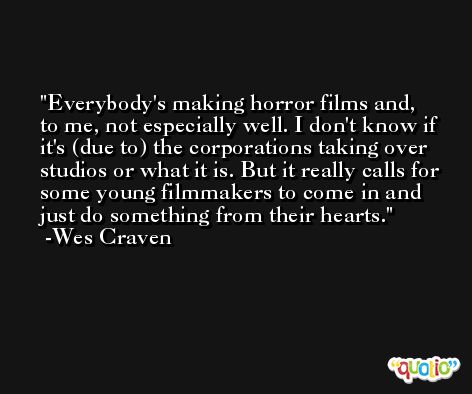 Everybody's making horror films and, to me, not especially well. I don't know if it's (due to) the corporations taking over studios or what it is. But it really calls for some young filmmakers to come in and just do something from their hearts. -Wes Craven