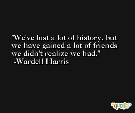 We've lost a lot of history, but we have gained a lot of friends we didn't realize we had. -Wardell Harris